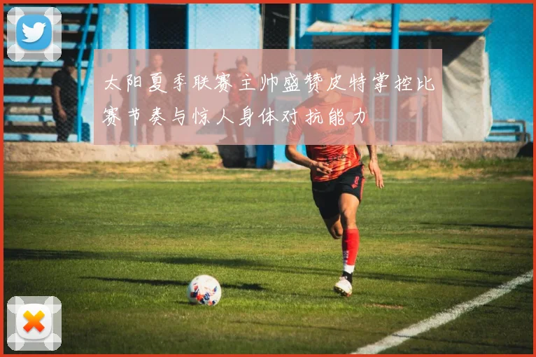 太阳夏季联赛主帅盛赞皮特掌控比赛节奏与惊人身体对抗能力