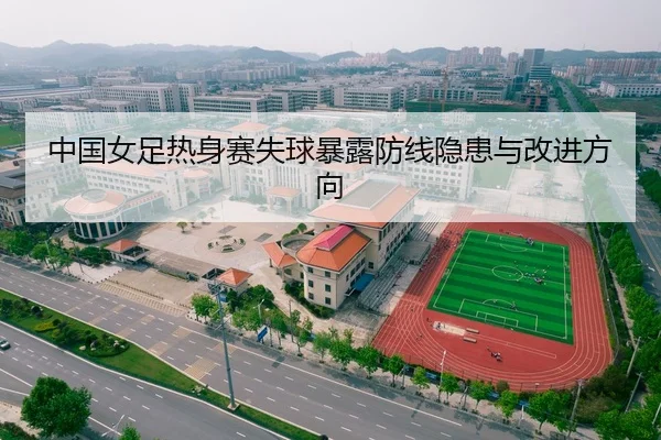 中国女足热身赛失球暴露防线隐患与改进方向
